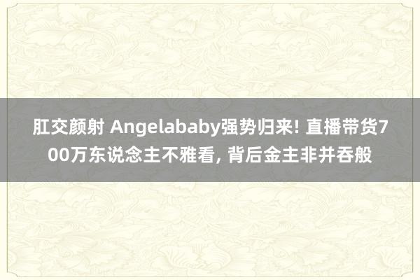 肛交颜射 Angelababy强势归来! 直播带货700万东说念主不雅看， 背后金主非并吞般