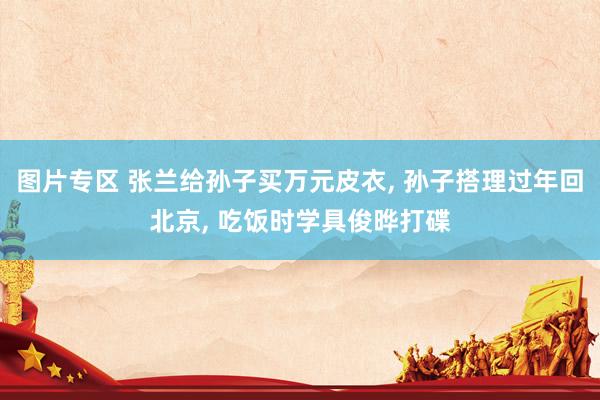 图片专区 张兰给孙子买万元皮衣， 孙子搭理过年回北京， 吃饭时学具俊晔打碟