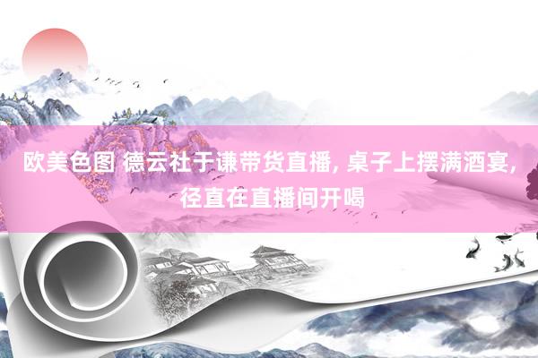 欧美色图 德云社于谦带货直播， 桌子上摆满酒宴， 径直在直播间开喝