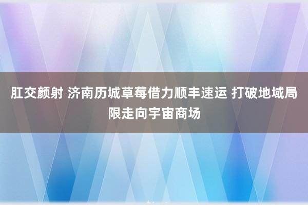 肛交颜射 济南历城草莓借力顺丰速运 打破地域局限走向宇宙商场