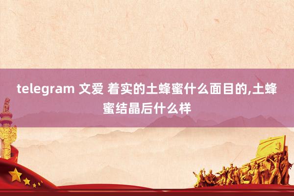 telegram 文爱 着实的土蜂蜜什么面目的，土蜂蜜结晶后什么样