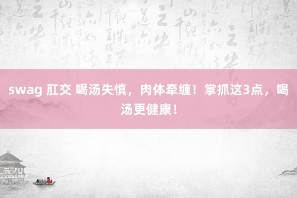 swag 肛交 喝汤失慎，肉体牵缠！掌抓这3点，喝汤更健康！