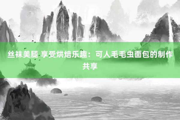 丝袜美腿 享受烘焙乐趣：可人毛毛虫面包的制作共享