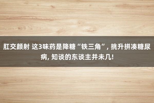 肛交颜射 这3味药是降糖“铁三角”， 挑升拼凑糖尿病， 知谈的东谈主并未几!