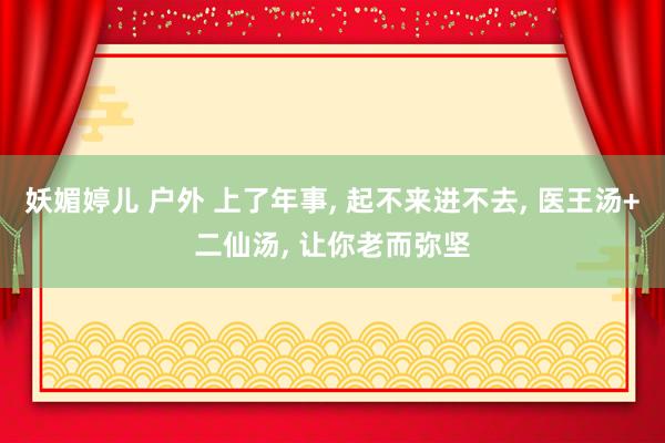 妖媚婷儿 户外 上了年事， 起不来进不去， 医王汤+二仙汤， 让你老而弥坚