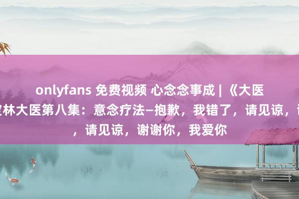 onlyfans 免费视频 心念念事成 | 《大医尚德》专访王宝林大医第八集：意念疗法—抱歉，我错了，请见谅，谢谢你，我爱你