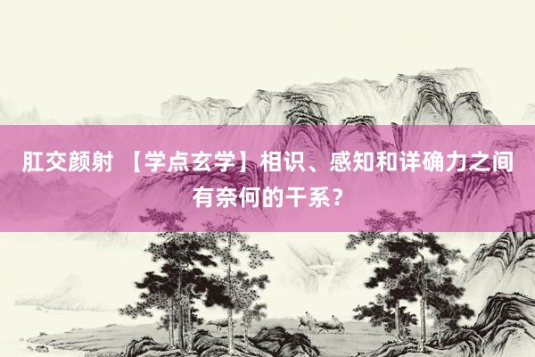 肛交颜射 【学点玄学】相识、感知和详确力之间有奈何的干系？