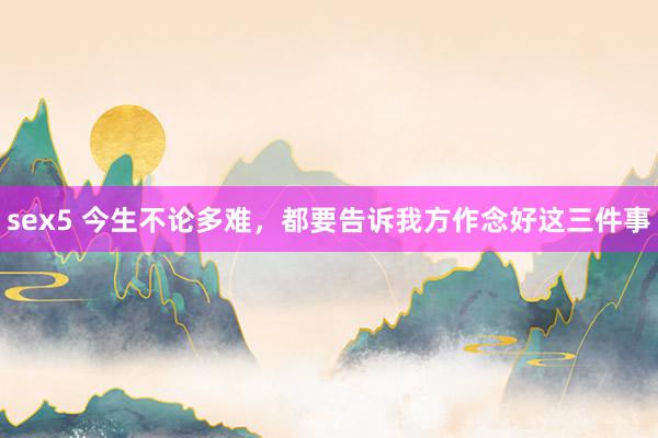 sex5 今生不论多难，都要告诉我方作念好这三件事