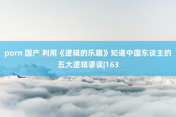 porn 国产 利用《逻辑的乐趣》知道中国东谈主的五大逻辑谬误|163