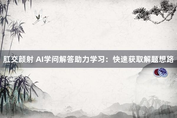 肛交颜射 AI学问解答助力学习：快速获取解题想路