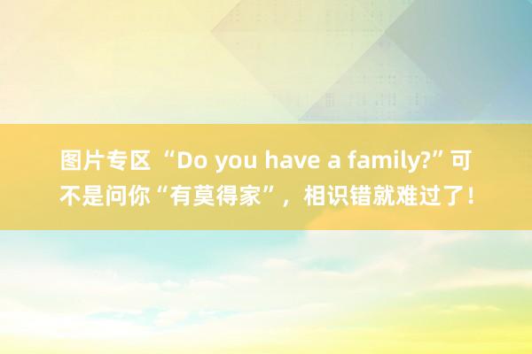 图片专区 “Do you have a family?”可不是问你“有莫得家”，相识错就难过了！