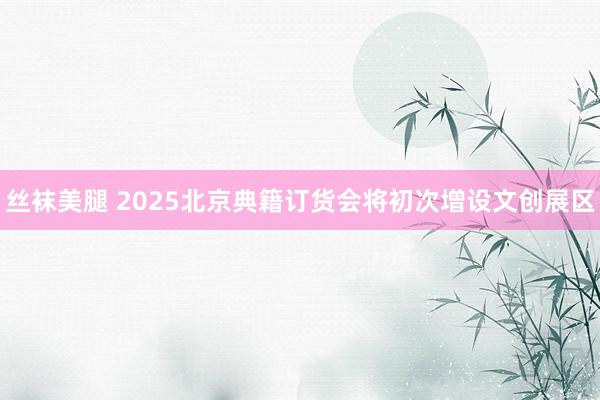丝袜美腿 2025北京典籍订货会将初次增设文创展区