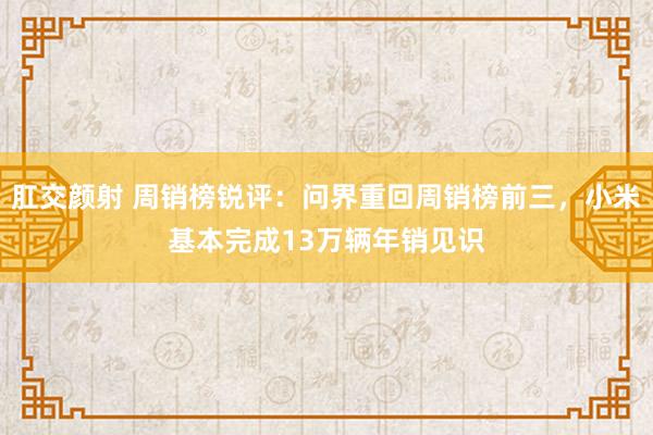 肛交颜射 周销榜锐评：问界重回周销榜前三，小米基本完成13万辆年销见识