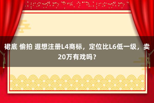 裙底 偷拍 遐想注册L4商标，定位比L6低一级，卖20万有戏吗？