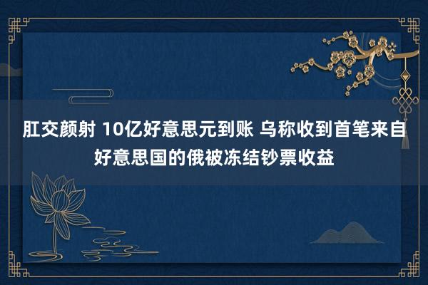 肛交颜射 10亿好意思元到账 乌称收到首笔来自好意思国的俄被冻结钞票收益