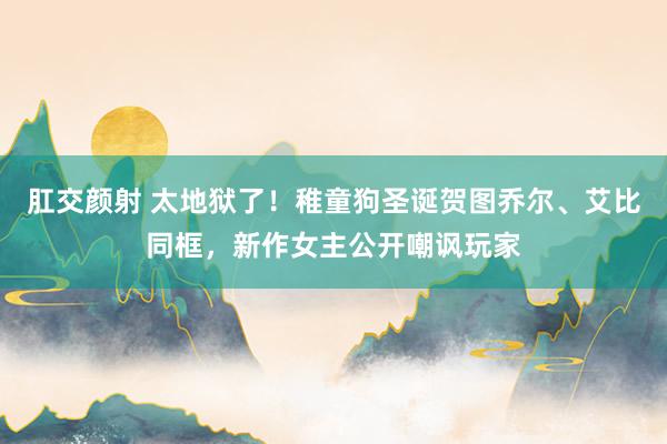 肛交颜射 太地狱了！稚童狗圣诞贺图乔尔、艾比同框，新作女主公开嘲讽玩家