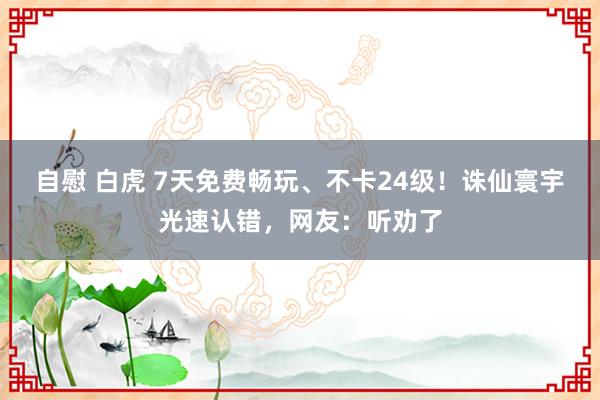 自慰 白虎 7天免费畅玩、不卡24级！诛仙寰宇光速认错，网友：听劝了