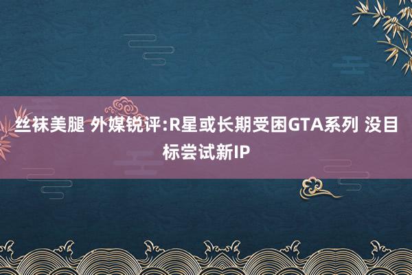 丝袜美腿 外媒锐评:R星或长期受困GTA系列 没目标尝试新IP