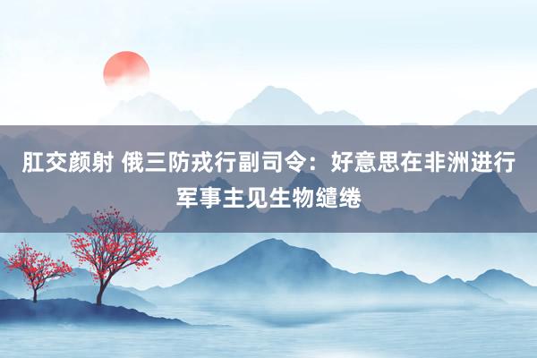 肛交颜射 俄三防戎行副司令：好意思在非洲进行军事主见生物缱绻