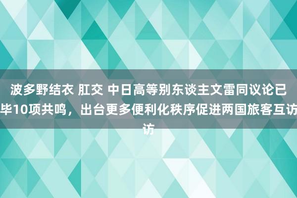 波多野结衣 肛交 中日高等别东谈主文雷同议论已毕10项共鸣，出台更多便利化秩序促进两国旅客互访