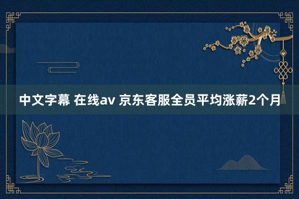 中文字幕 在线av 京东客服全员平均涨薪2个月