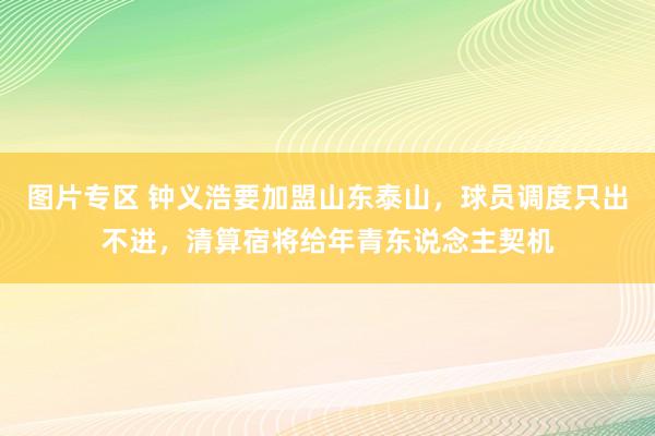 图片专区 钟义浩要加盟山东泰山，球员调度只出不进，清算宿将给年青东说念主契机