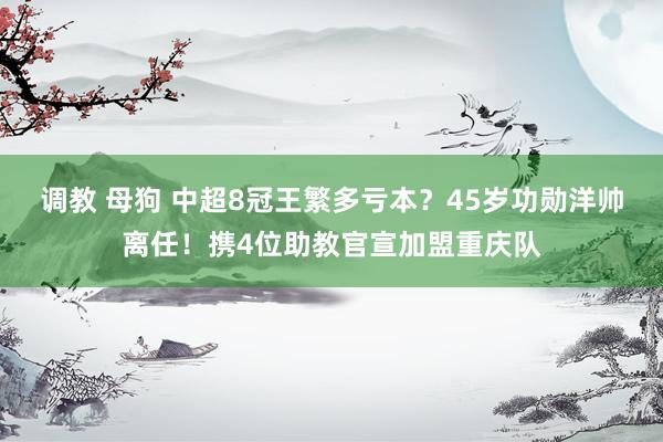 调教 母狗 中超8冠王繁多亏本？45岁功勋洋帅离任！携4位助教官宣加盟重庆队