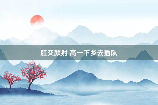 肛交颜射 高一下乡去插队