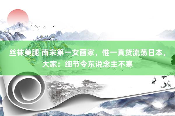 丝袜美腿 南宋第一女画家，惟一真货流荡日本，大家：细节令东说念主不寒