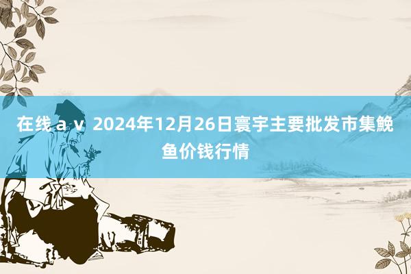 在线ａｖ 2024年12月26日寰宇主要批发市集鮸鱼价钱行情