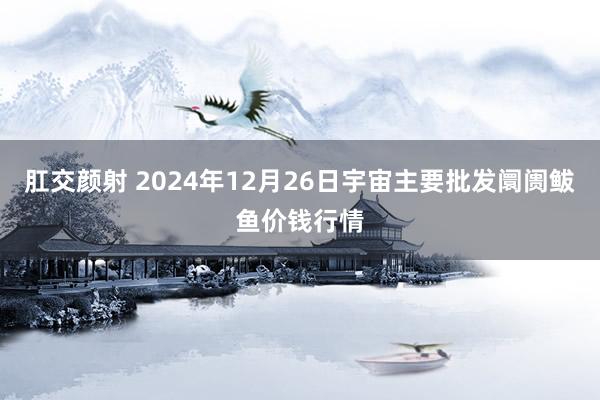 肛交颜射 2024年12月26日宇宙主要批发阛阓鲅鱼价钱行情
