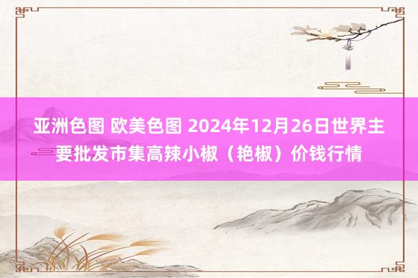 亚洲色图 欧美色图 2024年12月26日世界主要批发市集高辣小椒（艳椒）价钱行情
