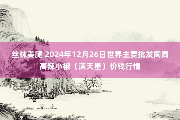 丝袜美腿 2024年12月26日世界主要批发阛阓高辣小椒（满天星）价钱行情