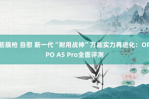 筋膜枪 自慰 新一代“耐用战神”万能实力再进化：OPPO A5 Pro全面评测