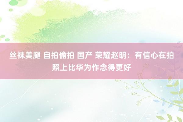 丝袜美腿 自拍偷拍 国产 荣耀赵明：有信心在拍照上比华为作念得更好