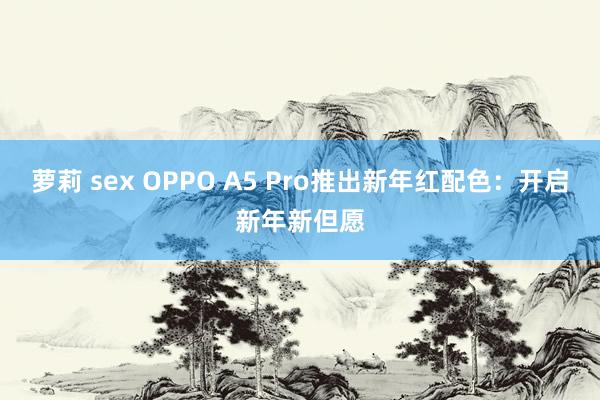 萝莉 sex OPPO A5 Pro推出新年红配色：开启新年新但愿