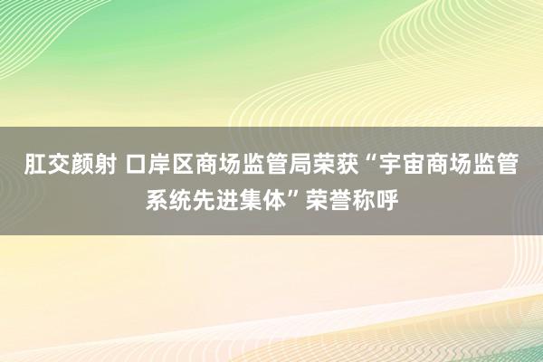 肛交颜射 口岸区商场监管局荣获“宇宙商场监管系统先进集体”荣誉称呼