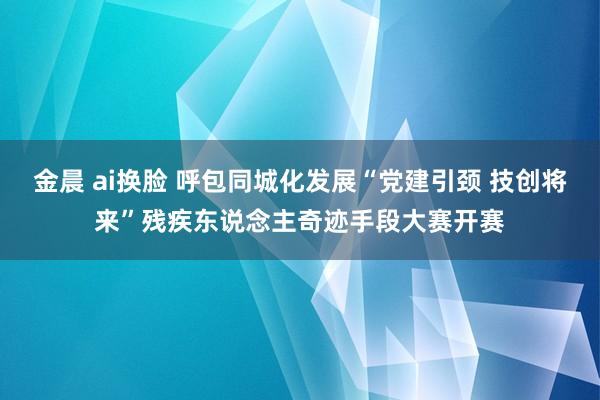 金晨 ai换脸 呼包同城化发展“党建引颈 技创将来”残疾东说念主奇迹手段大赛开赛