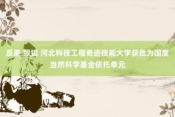 反差 眼镜 河北科技工程奇迹技能大学获批为国度当然科学基金依托单元