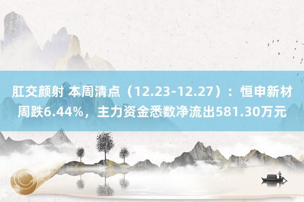 肛交颜射 本周清点（12.23-12.27）：恒申新材周跌6.44%，主力资金悉数净流出581.30万元