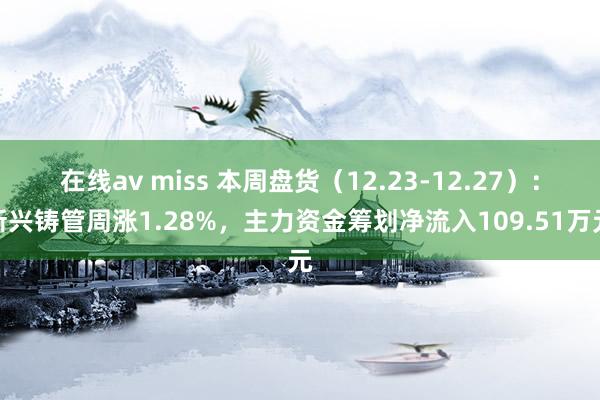 在线av miss 本周盘货（12.23-12.27）：新兴铸管周涨1.28%，主力资金筹划净流入109.51万元