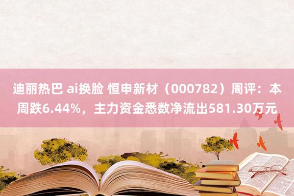 迪丽热巴 ai换脸 恒申新材（000782）周评：本周跌6.44%，主力资金悉数净流出581.30万元