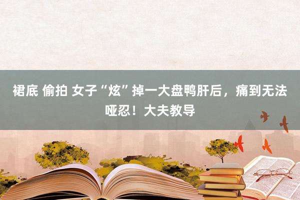 裙底 偷拍 女子“炫”掉一大盘鸭肝后，痛到无法哑忍！大夫教导