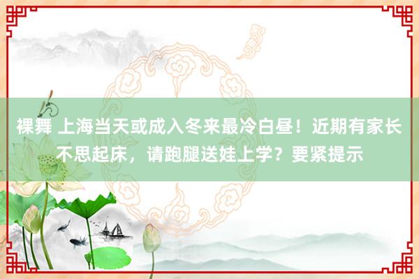 裸舞 上海当天或成入冬来最冷白昼！近期有家长不思起床，请跑腿送娃上学？要紧提示