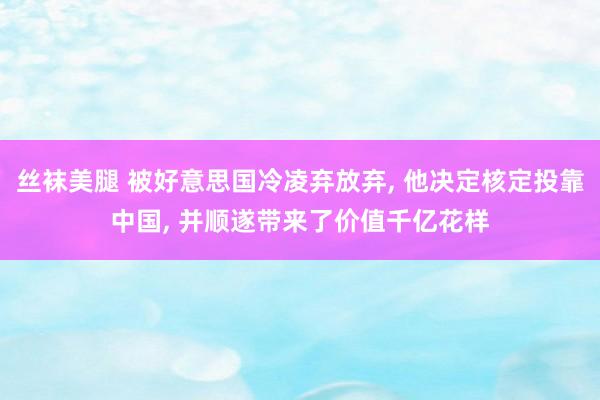 丝袜美腿 被好意思国冷凌弃放弃， 他决定核定投靠中国， 并顺遂带来了价值千亿花样