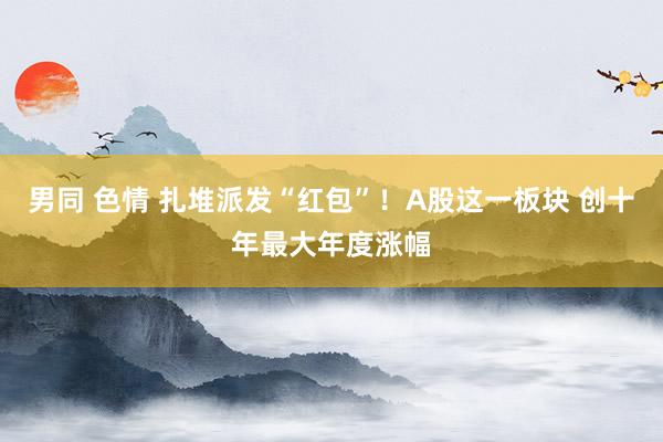 男同 色情 扎堆派发“红包”！A股这一板块 创十年最大年度涨幅