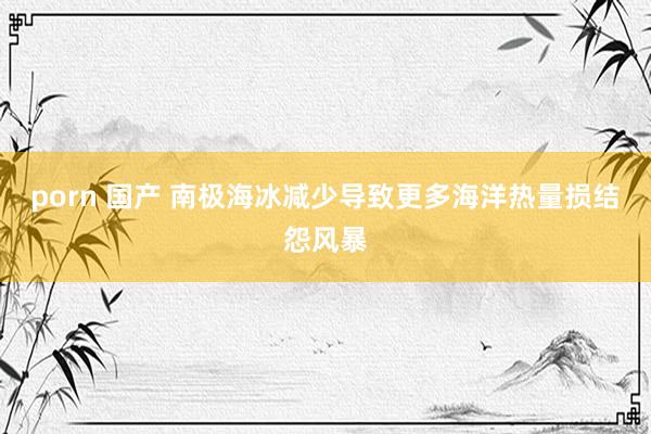 porn 国产 南极海冰减少导致更多海洋热量损结怨风暴