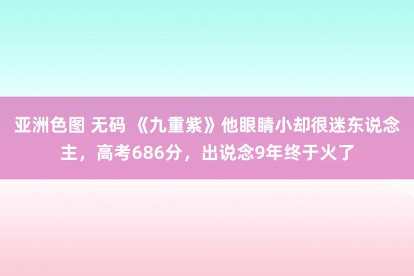 亚洲色图 无码 《九重紫》他眼睛小却很迷东说念主，高考686分，出说念9年终于火了