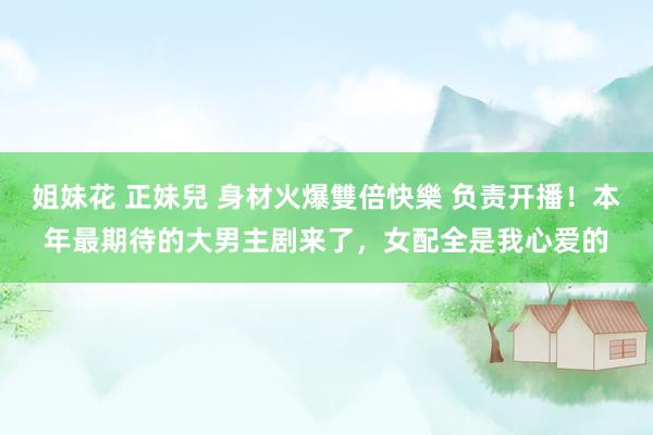 姐妹花 正妹兒 身材火爆雙倍快樂 负责开播！本年最期待的大男主剧来了，女配全是我心爱的