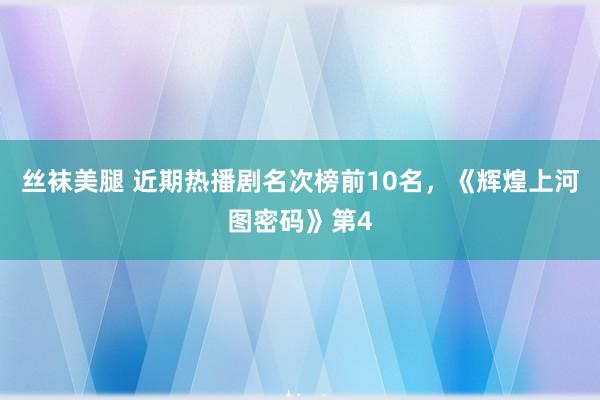 丝袜美腿 近期热播剧名次榜前10名，《辉煌上河图密码》第4
